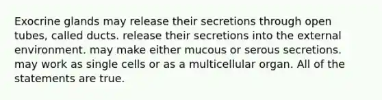 Exocrine glands may release their secretions through open tubes, called ducts. release their secretions into the external environment. may make either mucous or serous secretions. may work as single cells or as a multicellular organ. All of the statements are true.