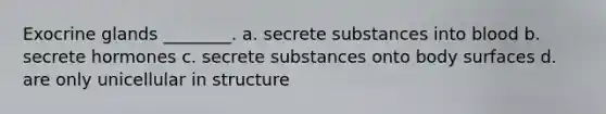 Exocrine glands ________. a. secrete substances into blood b. secrete hormones c. secrete substances onto body surfaces d. are only unicellular in structure