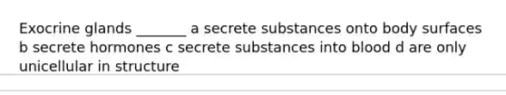 Exocrine glands _______ a secrete substances onto body surfaces b secrete hormones c secrete substances into blood d are only unicellular in structure