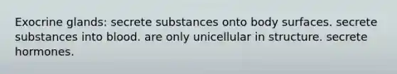 Exocrine glands: secrete substances onto body surfaces. secrete substances into blood. are only unicellular in structure. secrete hormones.