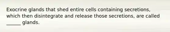 Exocrine glands that shed entire cells containing secretions, which then disintegrate and release those secretions, are called ______ glands.