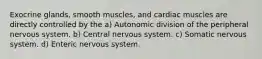 Exocrine glands, smooth muscles, and cardiac muscles are directly controlled by the a) Autonomic division of the peripheral nervous system. b) Central nervous system. c) Somatic nervous system. d) Enteric nervous system.