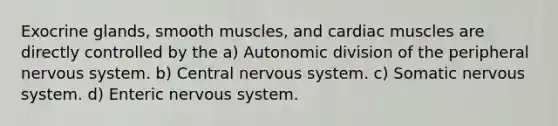 Exocrine glands, smooth muscles, and cardiac muscles are directly controlled by the a) Autonomic division of the peripheral nervous system. b) Central nervous system. c) Somatic nervous system. d) Enteric nervous system.