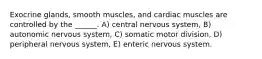 Exocrine glands, smooth muscles, and cardiac muscles are controlled by the ______. A) central nervous system, B) autonomic nervous system, C) somatic motor division, D) peripheral nervous system, E) enteric nervous system.