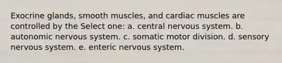 Exocrine glands, smooth muscles, and cardiac muscles are controlled by the Select one: a. central nervous system. b. autonomic nervous system. c. somatic motor division. d. sensory nervous system. e. enteric nervous system.