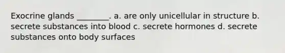 Exocrine glands ________. a. are only unicellular in structure b. secrete substances into blood c. secrete hormones d. secrete substances onto body surfaces