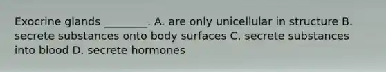 Exocrine glands ________. A. are only unicellular in structure B. secrete substances onto body surfaces C. secrete substances into blood D. secrete hormones