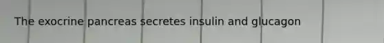 The exocrine pancreas secretes insulin and glucagon