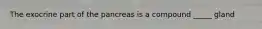 The exocrine part of the pancreas is a compound _____ gland