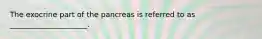 The exocrine part of the pancreas is referred to as _____________________.