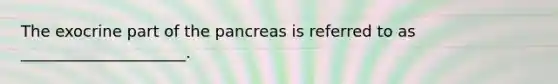 The exocrine part of the pancreas is referred to as _____________________.