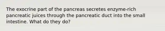 The exocrine part of the pancreas secretes enzyme-rich pancreatic juices through the pancreatic duct into <a href='https://www.questionai.com/knowledge/kt623fh5xn-the-small-intestine' class='anchor-knowledge'>the small intestine</a>. What do they do?