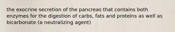 the exocrine secretion of the pancreas that contains both enzymes for the digestion of carbs, fats and proteins as well as bicarbonate (a neutralizing agent)