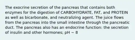 The exocrine secretion of the pancreas that contains both enzymes for the digestion of CARBOHYDRATE, FAT, and PROTEIN as well as bicarbonate, and neutralizing agent. The juice flows from the pancreas into the small intestine through the pancreatic duct. The pancreas also has an endocrine function: the secretion of insulin and other hormones; pH ~ 8