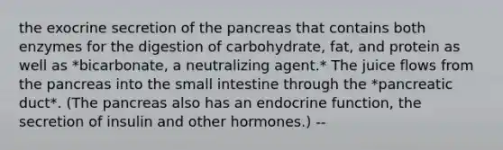 the exocrine secretion of the pancreas that contains both enzymes for the digestion of carbohydrate, fat, and protein as well as *bicarbonate, a neutralizing agent.* The juice flows from the pancreas into the small intestine through the *pancreatic duct*. (The pancreas also has an endocrine function, the secretion of insulin and other hormones.) --