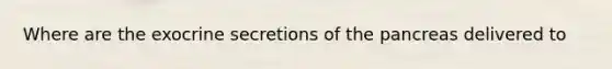 Where are the exocrine secretions of the pancreas delivered to