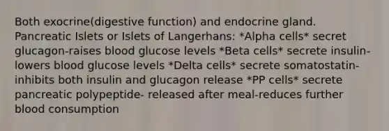 Both exocrine(digestive function) and endocrine gland. Pancreatic Islets or Islets of Langerhans: *Alpha cells* secret glucagon-raises blood glucose levels *Beta cells* secrete insulin-lowers blood glucose levels *Delta cells* secrete somatostatin-inhibits both insulin and glucagon release *PP cells* secrete pancreatic polypeptide- released after meal-reduces further blood consumption