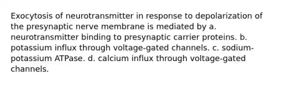 Exocytosis of neurotransmitter in response to depolarization of the presynaptic nerve membrane is mediated by a. neurotransmitter binding to presynaptic carrier proteins. b. potassium influx through voltage-gated channels. c. sodium-potassium ATPase. d. calcium influx through voltage-gated channels.