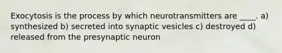 Exocytosis is the process by which neurotransmitters are ____. a) synthesized b) secreted into synaptic vesicles c) destroyed d) released from the presynaptic neuron