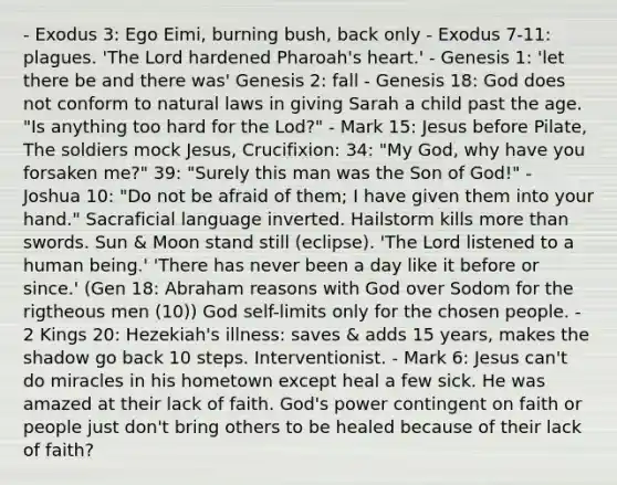 - Exodus 3: Ego Eimi, burning bush, back only - Exodus 7-11: plagues. 'The Lord hardened Pharoah's heart.' - Genesis 1: 'let there be and there was' Genesis 2: fall - Genesis 18: God does not conform to natural laws in giving Sarah a child past the age. "Is anything too hard for the Lod?" - Mark 15: Jesus before Pilate, The soldiers mock Jesus, Crucifixion: 34: "My God, why have you forsaken me?" 39: "Surely this man was the Son of God!" - Joshua 10: "Do not be afraid of them; I have given them into your hand." Sacraficial language inverted. Hailstorm kills more than swords. Sun & Moon stand still (eclipse). 'The Lord listened to a human being.' 'There has never been a day like it before or since.' (Gen 18: Abraham reasons with God over Sodom for the rigtheous men (10)) God self-limits only for the chosen people. - 2 Kings 20: Hezekiah's illness: saves & adds 15 years, makes the shadow go back 10 steps. Interventionist. - Mark 6: Jesus can't do miracles in his hometown except heal a few sick. He was amazed at their lack of faith. God's power contingent on faith or people just don't bring others to be healed because of their lack of faith?