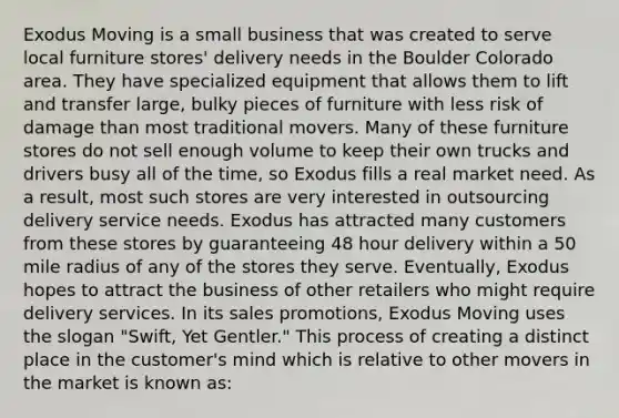 Exodus Moving is a small business that was created to serve local furniture stores' delivery needs in the Boulder Colorado area. They have specialized equipment that allows them to lift and transfer large, bulky pieces of furniture with less risk of damage than most traditional movers. Many of these furniture stores do not sell enough volume to keep their own trucks and drivers busy all of the time, so Exodus fills a real market need. As a result, most such stores are very interested in outsourcing delivery service needs. Exodus has attracted many customers from these stores by guaranteeing 48 hour delivery within a 50 mile radius of any of the stores they serve. Eventually, Exodus hopes to attract the business of other retailers who might require delivery services. In its sales promotions, Exodus Moving uses the slogan "Swift, Yet Gentler." This process of creating a distinct place in the customer's mind which is relative to other movers in the market is known as: