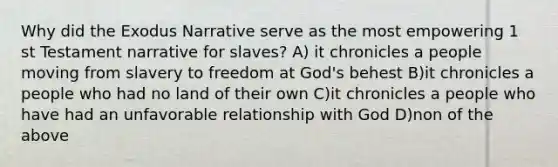 Why did the Exodus Narrative serve as the most empowering 1 st Testament narrative for slaves? A) it chronicles a people moving from slavery to freedom at God's behest B)it chronicles a people who had no land of their own C)it chronicles a people who have had an unfavorable relationship with God D)non of the above