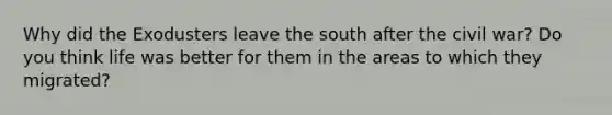 Why did the Exodusters leave the south after the civil war? Do you think life was better for them in the areas to which they migrated?