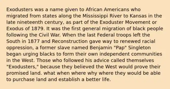 Exodusters was a name given to African Americans who migrated from states along the Mississippi River to Kansas in the late nineteenth century, as part of the Exoduster Movement or Exodus of 1879. It was the first general migration of black people following the Civil War. When the last Federal troops left the South in 1877 and Reconstruction gave way to renewed racial oppression, a former slave named Benjamin "Pap" Singleton began urging blacks to form their own independent communities in the West. Those who followed his advice called themselves "Exodusters," because they believed the West would prove their promised land. what when where why where they would be able to purchase land and establish a better life.