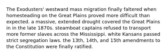 The Exodusters' westward mass migration finally faltered when homesteading on the Great Plains proved more difficult than expected. a massive, extended drought covered the Great Plains in in the late 1870s. steamboat captains refused to transport more former slaves across the Mississippi. white Kansans passed strict segregation laws. the 13th, 14th, and 15th amendments to the Constitution were finally ratified.