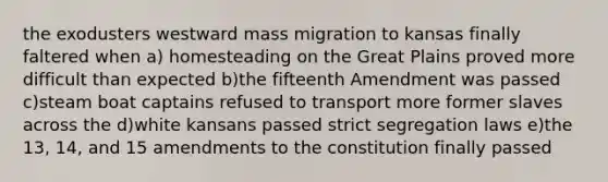 the exodusters westward mass migration to kansas finally faltered when a) homesteading on the Great Plains proved more difficult than expected b)the fifteenth Amendment was passed c)steam boat captains refused to transport more former slaves across the d)white kansans passed strict segregation laws e)the 13, 14, and 15 amendments to the constitution finally passed