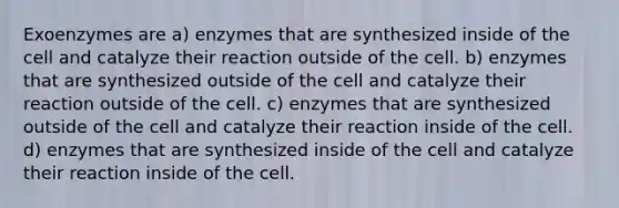 Exoenzymes are a) enzymes that are synthesized inside of the cell and catalyze their reaction outside of the cell. b) enzymes that are synthesized outside of the cell and catalyze their reaction outside of the cell. c) enzymes that are synthesized outside of the cell and catalyze their reaction inside of the cell. d) enzymes that are synthesized inside of the cell and catalyze their reaction inside of the cell.