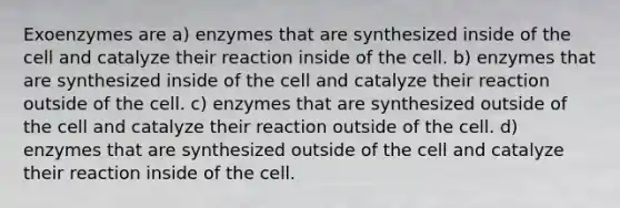 Exoenzymes are a) enzymes that are synthesized inside of the cell and catalyze their reaction inside of the cell. b) enzymes that are synthesized inside of the cell and catalyze their reaction outside of the cell. c) enzymes that are synthesized outside of the cell and catalyze their reaction outside of the cell. d) enzymes that are synthesized outside of the cell and catalyze their reaction inside of the cell.