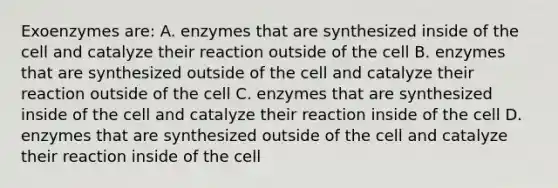 Exoenzymes are: A. enzymes that are synthesized inside of the cell and catalyze their reaction outside of the cell B. enzymes that are synthesized outside of the cell and catalyze their reaction outside of the cell C. enzymes that are synthesized inside of the cell and catalyze their reaction inside of the cell D. enzymes that are synthesized outside of the cell and catalyze their reaction inside of the cell