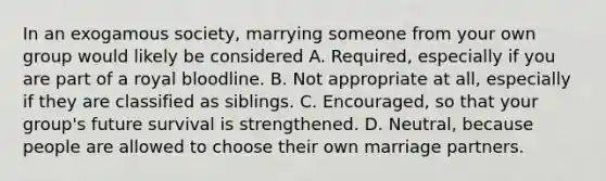 In an exogamous society, marrying someone from your own group would likely be considered A. Required, especially if you are part of a royal bloodline. B. Not appropriate at all, especially if they are classified as siblings. C. Encouraged, so that your group's future survival is strengthened. D. Neutral, because people are allowed to choose their own marriage partners.