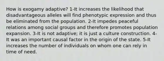 How is exogamy adaptive? 1-It increases the likelihood that disadvantageous alleles will find phenotypic expression and thus be eliminated from the population. 2-It impedes peaceful relations among social groups and therefore promotes population expansion. 3-It is not adaptive; it is just a culture construction. 4-It was an important causal factor in the origin of the state. 5-It increases the number of individuals on whom one can rely in time of need.