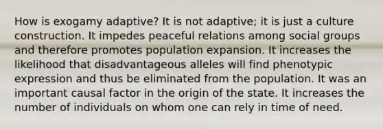 How is exogamy adaptive? It is not adaptive; it is just a culture construction. It impedes peaceful relations among social groups and therefore promotes population expansion. It increases the likelihood that disadvantageous alleles will find phenotypic expression and thus be eliminated from the population. It was an important causal factor in the origin of the state. It increases the number of individuals on whom one can rely in time of need.