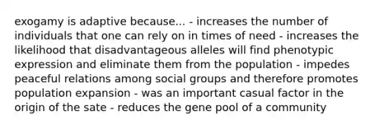 exogamy is adaptive because... - increases the number of individuals that one can rely on in times of need - increases the likelihood that disadvantageous alleles will find phenotypic expression and eliminate them from the population - impedes peaceful relations among social groups and therefore promotes population expansion - was an important casual factor in the origin of the sate - reduces the gene pool of a community