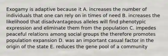 Exogamy is adaptive because it A. increases the number of individuals that one can rely on in times of need B. increases the likelihood that disadvantageous alleles will find phenotypic expression and eliminate them from the population C. impedes peaceful relations among <a href='https://www.questionai.com/knowledge/ktC4lbKwl5-social-groups' class='anchor-knowledge'>social groups</a> the therefore promotes population expansion D. was an important casual factor in the origin of the state E. reduces the gene pool of a community