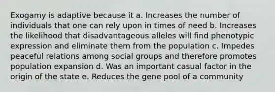 Exogamy is adaptive because it a. Increases the number of individuals that one can rely upon in times of need b. Increases the likelihood that disadvantageous alleles will find phenotypic expression and eliminate them from the population c. Impedes peaceful relations among <a href='https://www.questionai.com/knowledge/ktC4lbKwl5-social-groups' class='anchor-knowledge'>social groups</a> and therefore promotes population expansion d. Was an important casual factor in the origin of the state e. Reduces the gene pool of a community