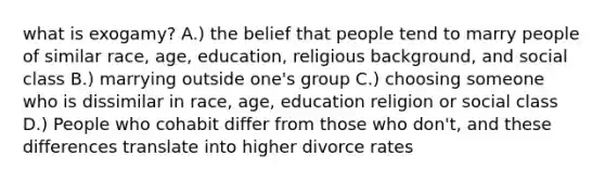 what is exogamy? A.) the belief that people tend to marry people of similar race, age, education, religious background, and social class B.) marrying outside one's group C.) choosing someone who is dissimilar in race, age, education religion or social class D.) People who cohabit differ from those who don't, and these differences translate into higher divorce rates