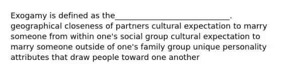 Exogamy is defined as the_____________________________. geographical closeness of partners cultural expectation to marry someone from within one's social group cultural expectation to marry someone outside of one's family group unique personality attributes that draw people toward one another