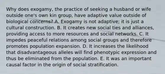 Why does exogamy, the practice of seeking a husband or wife outside one's own kin group, have adaptive value outside of biological concerns? A. Exogamy is not adaptive; it is just a cultural construction. B. It creates new social ties and alliances, providing access to more resources and social networks. C. It impedes peaceful relations among social groups and therefore promotes population expansion. D. It increases the likelihood that disadvantageous alleles will find phenotypic expression and thus be eliminated from the population. E. It was an important causal factor in the origin of social stratification.