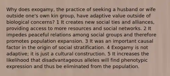 Why does exogamy, the practice of seeking a husband or wife outside one's own kin group, have adaptive value outside of biological concerns? 1 It creates new social ties and alliances, providing access to more resources and social networks. 2 It impedes peaceful relations among <a href='https://www.questionai.com/knowledge/ktC4lbKwl5-social-groups' class='anchor-knowledge'>social groups</a> and therefore promotes population expansion. 3 It was an important causal factor in the origin of social stratification. 4 Exogamy is not adaptive; it is just a cultural construction. 5 It increases the likelihood that disadvantageous alleles will find phenotypic expression and thus be eliminated from the population.