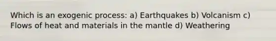 Which is an exogenic process: a) Earthquakes b) Volcanism c) Flows of heat and materials in the mantle d) Weathering