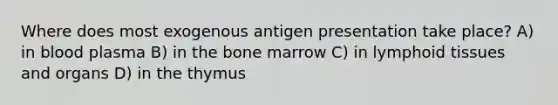 Where does most exogenous antigen presentation take place? A) in blood plasma B) in the bone marrow C) in lymphoid tissues and organs D) in the thymus