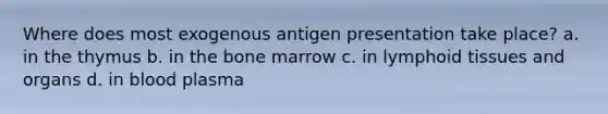 Where does most exogenous antigen presentation take place? a. in the thymus b. in the bone marrow c. in lymphoid tissues and organs d. in blood plasma