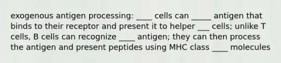 exogenous antigen processing: ____ cells can _____ antigen that binds to their receptor and present it to helper ___ cells; unlike T cells, B cells can recognize ____ antigen; they can then process the antigen and present peptides using MHC class ____ molecules