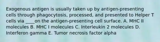 Exogenous antigen is usually taken up by antigen-presenting cells through phagocytosis, processed, and presented to Helper T cells via ____on the antigen-presenting cell surface. A. MHC II molecules B. MHC I molecules C. Interleukin 2 molecules D. Interferon gamma E. Tumor necrosis factor alpha