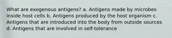 What are exogenous antigens? a. Antigens made by microbes inside host cells b. Antigens produced by the host organism c. Antigens that are introduced into the body from outside sources d. Antigens that are involved in self-tolerance