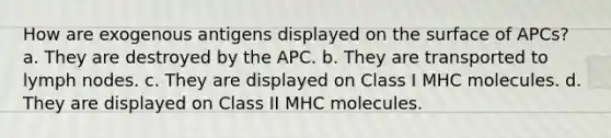 How are exogenous antigens displayed on the surface of APCs? a. They are destroyed by the APC. b. They are transported to lymph nodes. c. They are displayed on Class I MHC molecules. d. They are displayed on Class II MHC molecules.